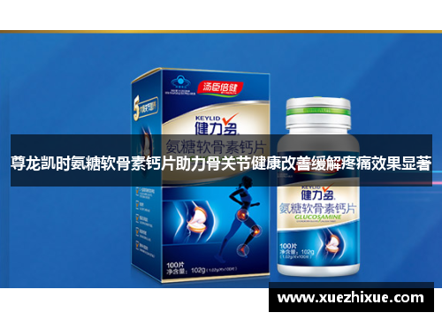 尊龙凯时氨糖软骨素钙片助力骨关节健康改善缓解疼痛效果显著